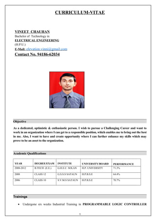 CURRICULUM-VITAE
Objective
As a dedicated, optimistic & enthusiastic person. I wish to pursue a Challenging Career and want to
work in an organization where I can get to a responsible position, which enables me to bring out the best
in me. Also, I want to have and create opportunity where I can further enhance my skills which may
prove to be an asset to the organization.
Academic Qualifications
YEAR DEGREE/EXAM INSTITUTE UNIVERSITY/BOARD PERFORMANCE
2008-2012 B.TECH (E.E.) G.H.E.C. SOLAN H.P. UNIVERSITY 71.3%
2008 CLASS 12 G.S.S.S SATAUN H.P.B.S.E 64.4%
2006 CLASS 10 S.V.M.S SATAUN H.P.B.S.E 70.7%
Trainings
• Undergone six weeks Industrial Training in PROGRAMMABLE LOGIC CONTROLLER
VINEET CHAUHAN
Bachelor of Technology in
ELECTRICAL ENGINEERING
(H.P.U.)
E-Mail: elevation.vinni@gmail.com
Contact No. 94186-62034
1
 