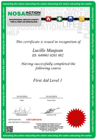 CERTIFICATE NO:
DOL CERT NO: CI 272/3/12/1
Lucille Maujean
ID: 640901 0201 082
Having successfully completed the
following course
This certificate is issued in recognition of
19-10-2016 19-10-2019
CT8715/M1/2016
MANAGEMENT INSTRUCTOR
Date Expiry Date
First Aid Level 1
educatingthenationeducatingthenationeducatingthenationeducatingthenationeducatingthenationeducating the nation educating the nation educating the nation educating the nation
educating the nation educating the nation educating the nation educating the nation
educatingthenationeducatingthenationeducatingthenationeducatingthenationeducatingthenation
ACTION
TRAINING
ACADEMY
 