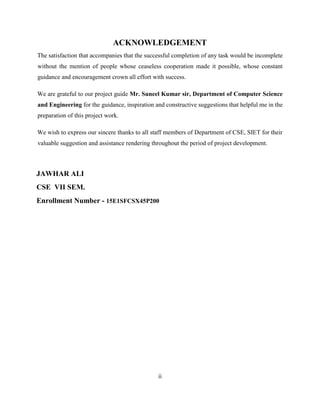 ACKNOWLEDGEMENT
The satisfaction that accompanies that the successful completion of any task would be incomplete
without the mention of people whose ceaseless cooperation made it possible, whose constant
guidance and encouragement crown all effort with success.
We are grateful to our project guide Mr. Suneel Kumar sir, Department of Computer Science
and Engineering for the guidance, inspiration and constructive suggestions that helpful me in the
preparation of this project work.
We wish to express our sincere thanks to all staff members of Department of CSE, SIET for their
valuable suggestion and assistance rendering throughout the period of project development.
JAWHAR ALI
CSE VII SEM.
Enrollment Number - 15E1SFCSX45P200
ii