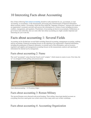 10 Interesting Facts about Accounting
One of these following facts about accounting should be really important for you, accountants, to read.
Accounting, or accountancy, is the measurement, processing and communication of financial information
about economic entities. Accounting, which has been called the “language of business”, measures the results of
an organization’s economic activities and conveys this information to a variety of users including investors,
creditors, management, and regulators. Practitioners of accounting are known as accountants. Furthermore, to
get to know more about this, here are some other facts about accounting you might consider important and
interesting for your work-life.
Facts about accounting 1: Several Fields
Accounting can be divided into several fields including financial accounting, management accounting, auditing
and tax accounting. Financial accounting focuses on the reporting of an organization’s financial information,
including the preparation of financial statements, to external users of the information, such as investors,
regulators and supplier and management accounting focuses on the measurement, analysis and reporting of
information for internal use by management.
Facts about accounting 2: Name
The word “accountant” comes from the French word “compter,” which means to count or score. Over time, the
“p” was dropped in both spelling and pronunciation.
Facts about accounting – A 19-century ledger
Facts about accounting 3: Roman Military
The ancient Romans were obsessed with record keeping. Their military bases kept detailed accounts on
everything from how much grain was in their stores to how many nails were in their workshops.
Facts about accounting 4: Accounting Organization
 