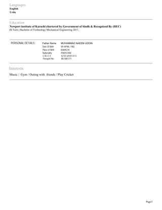Languages 
English 
Urdu 
Education 
Newport institute of Karachi chartered by Government of Sindh & Recognized By (HEC) 
(B.Tech.) Bachelor of Technology Mechanical Engineering 2011. 
Interests 
Music / Gym / Outing with friends / Play Cricket 
Page3 
PERSONAL DETAILS : Father Name MUHAMMAD NAEEM UDDIN 
Date Of Birth 5th APRIL 1982 
Place of Birth KARACHI 
Nationality PAKISTANI 
C.N.I.C # 42101-6593137-5 
Passport No. BE1881371 
 