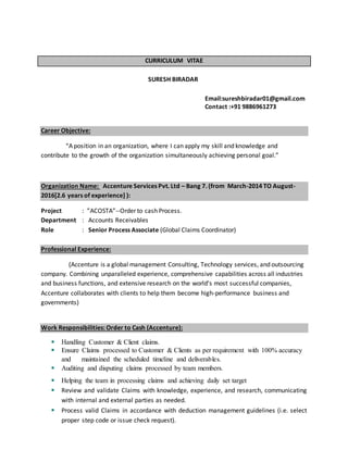 CURRICULUM VITAE
SURESH BIRADAR
Email:sureshbiradar01@gmail.com
Contact :+91 9886961273
Career Objective:
“A position in an organization, where I can apply my skill and knowledge and
contribute to the growth of the organization simultaneously achieving personal goal.”
Organization Name: Accenture Services Pvt. Ltd – Bang 7. (from March-2014 TO August-
2016[2.6 years of experience] ):
Project : ”ACOSTA”--Order to cash Process.
Department : Accounts Receivables
Role : Senior Process Associate (Global Claims Coordinator)
Professional Experience:
(Accenture is a global management Consulting, Technology services, and outsourcing
company. Combining unparalleled experience, comprehensive capabilities across all industries
and business functions, and extensive research on the world’s most successful companies,
Accenture collaborates with clients to help them become high-performance business and
governments)
Work Responsibilities: Order to Cash (Accenture):
 Handling Customer & Client claims.
 Ensure Claims processed to Customer & Clients as per requirement with 100% accuracy
and maintained the scheduled timeline and deliverables.
 Auditing and disputing claims processed by team members.
 Helping the team in processing claims and achieving daily set target
 Review and validate Claims with knowledge, experience, and research, communicating
with internal and external parties as needed.
 Process valid Claims in accordance with deduction management guidelines (i.e. select
proper step code or issue check request).
 