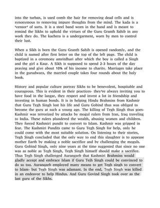 into the turban, is used comb the hair for removing dead cells and is
synonymous to removing impure thoughts from the mind. The kada is a
‘censor’ of sorts. It is a steel band worn in the hand and is meant to
remind the Sikhs to uphold the virtues of the Guru Granth Sahib in any
work they do. The kachera is a undergarment, worn by men to control
their lust.
When a Sikh is born the Guru Granth Sahib is opened randomly, and the
child is named after first letter on the top of the left page. The child is
baptized in a ceremony amritdhari after which the boy is called a Singh
and the girl a Kaur. A Sikh is supposed to spend 2-3 hours of the day
praying and give about 10% of his income to charity. Marriages take place
in the gurudwara, the married couple takes four rounds about the holy
book.
History and popular culture portray Sikhs to be benevolent, hospitable and
courageous. This is evident in their practices- they’re always inviting you to
have food in the langar, they respect and invest a lot in friendship and
investing in human bonds. It is in helping Hindu Brahmins from Kashmir
that Guru Tegh Singh lost his life and Guru Gobind thus was obliged to
become the guru at such a young age. The killing of Tegh Singh thus goes-
Kashmir was terrorized by attacks by mogul rulers from Iran, Iraq traveling
to India. These rulers plundered the wealth, abusing women and children.
They forced Kashmiri pundit to convert to Islam. Kashmir was gripped in
fear. The Kashmiri Pundits came to Guru Tegh Singh for help, only he
could come with the most suitable solution. On listening to their stories,
Tegh Singh concluded that the only way to end this slaughter is to appease
mother Earth by making a noble sacrifice and by challenging the moguls.
Guru Gobind Singh, only nine years at the time suggested that since no one
was as noble as Tegh Singh, Tegh Singh himself should make a sacrifice.
Thus Tegh Singh challenged Aurangzeb that Kashmiri Brahmins would
gladly accept and embrace Islam if Guru Tejh Singh could be convinced to
do so too. Auranqzeb employed many means to get Tegh singh to convert
to Islam- but Tegh Singh was adamant. In the end, Tegh Singh was killed
in an endeavor to help Hindus. And Guru Govind Singh took over as the
last guru of the Sikhs.
 