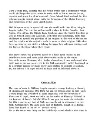 Guru Gobind thus, declared that he would create such a community which
would challenge the tyrant rulers in every walk of life to restore justice,
equality and peace for all of mankind. Guru Gobind Singh molded the Sikh
religion into its present shape, with the formation of the Khalsa fraternity
and completion of the Guru Granth Sahib.
Sikh Diaspora today is spread all over the world with 75% Sikhs living in
Punjab, India. The rest live within small pockets in India, Canada, East
Africa, West Africa, the Middle East, Southeast Asia, the United Kingdom as
well as United States and Australia. With time and technology, Sikhs face
challenges to uphold the practices of the religion as the rules of the nation
and the religion of the majority tends to grow on their religion. Sikhs thus
have to endeavor and strike a balance between their religious practices and
the laws of the State where they reside.
The above report was prepared based on a kind input session by the
gurudwara priest and some quick observations made by the entire
internship group. However, after further discussions, it was understood that
caste system was prevalent even in the Sikh community; which happened to
be a primary reason for many lower caste Hindus to convert to Sikhism.
So, we believe it is super critical to focus and be informed about it.
Caste in Sikhs
The issue of caste in Sikhism is quite complex, always inviting a diversity
of impassioned opinions. One thing we can be certain about is that Guru
Gobind Singh had abolished all caste inequality with the inception of
Khalsa on 13 April, 1699 and with the institution of Khanday-Ki-Pahul or
the Baptism of Sword. Faithful Sikhs do not practice caste discrimination
but this is not to say that all Sikhs necessarily act in accordance to their
faith. Consequently, the caste does exist in Sikhism, though in a diluted
form than found in the rest of Indian society.
But at the outset one thing can be confidently stated which is that there is
 