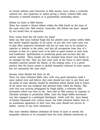 no clearly defined caste hierarchy in Sikh society, leave alone a vertically
ordered one. Any layperson or author giving a clearly ordered Sikh caste
hierarchy is himself mistaken or is purposefully misleading others.
Debate on Caste in Sikh Society
There has existed a vibrant debate within the Sikh Panth on the issue of
the caste since late 19th century. Generally, this debate has been shaped
by two broad lines of argument.
First, Castes Exist But All Castes Are Equal
Some say that Guru Gobind Singh did not abolish caste system within Sikhs
but merely implied equality of all castes. As per this view each caste was
to play their respective functional role but no caste was to be treated as
superior or inferior to the other, and that all occupations from that of a
sweeper to that of a priest were to be held in equal esteem as each caste
had traditional specialization in producing goods and services that the
society needed. These people cite the example from Gurus' own family as
an example for this. They say that since none of the Gurus or their family
members married outside the Khatri, or the trading caste, it is a proof
positive that the Gurus meant to abolish inequality inherent in caste system
but not necessarily the caste itself.
Second, Caste Should Not Exist At All
There are some reformist Sikhs who, with very good intentions, hold a
more radical view and believe that caste should not exist in any form and
all marks of caste identity should be abolished which should lead to fusion
of all castes into one temporal and spiritual body called the Khalsa. This
view was very actively propagated by Singh Sabha, a reformist Sikh
movement which was born in the later half of 19th century in response to
Christian attempts to proselytize Sikhs. Later the Singh Sabha movement
was also engaged in a prolonged ideological battle with the Arya Samaj
of Swami Dayanand over various issues, but both reformist bodies were in
an unanimous agreement in their view that caste should not survive in
Indian society in any form whatsoever.
This issue whether Sikhism abolished all forms of caste or merely the
inequality inherent in its corrupted form has been debated extensively in
 
