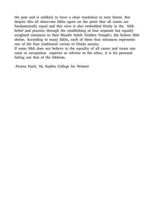 the past and is unlikely to have a clear resolution in near future. But
despite this all observant Sikhs agree on the point that all castes are
fundamentally equal and this view is also embedded firmly in the Sikh
belief and practice through the establishing of four separate but equally
weighted entrances to Hari Mandir Sahib (Golden Temple), the holiest Sikh
shrine. According to many Sikhs, each of these four entrances represents
one of the four traditional varnas of Hindu society.
If some Sikh does not believe in the equality of all castes and treats one
caste or occupation superior or inferior to the other, it is his personal
failing not that of the Sikhism.
-Prerna Patel, 18, Sophia College for Women
 