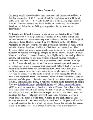 Dalit Community
Our study would have certainly been unbiased and incomplete without a
(brief) examination of 16.6 percent of India's population; of the Hrijans/
Dalit. Until our visit to the “Dalit Basti” and a stimulating input session
from Dr. Sandhya Mahtre, we were unable to internalize the dilemmas
faced by the dalits, hence failing to appreciate the importance of
'reservation.'
Al though, we defined the area we visited on the October 28 as “Dalit
Basti” nearly 25% of its population consisted of Non-Dalits (which also
includes Brahamins) The community was established in 1942, with original
inhabitants being Hindus, followed by the Muslims in the late 1960s.
According to the 2011 census, the area population touched to 8000, which
includes: Hindus, Muslims, Buddhists, Christians, and even Jains. The
diversity within the area is made much more apparent owing to the mutual
existence of various worshiping: Temple at Shivaji Chowk, Mosque, Buddha
Vihar and a Church. Internal harmony is a highly subjective and qualitative
quality, but resorting to our observation; although various festivals are
celebrated, the area is divided into tiny pockets which are inhabited by
people of same the religion, as well as social status/caste. With further
investigation, we were informed that communal fights (which even forced
police intervention) were not uncommon prior 2005. Poor economic
conditions seems to be the main factor tying people together. What
surprised us more, were the caste distinctions even among the Dalits and
how it has separated them. For instance, Balmikis have described Jatavs as
oppressors of the poorer. Balmikis and Pasis in the 1990s refused to support
the BSP, Bahujan Samaj Party, a national political party representing people
from the Scheduled Castes, Scheduled Tribes and Other Backward Castes
(OBC) as well as minorities; claiming it was a 'Chamar Party' Ironically, this
caste distinction existed even among the followers of Dr. Ambedkar, who
was always prechead 'All humans are equal, All Dalits are equal.' Intercaste
marriage has been grudgingly accepted over time, however, lover of a
lower caste still faces a tough time! Getting to the economics, a Dalit
earning less than Rs. 60,000 annually is considered to be poor and entitled
to special benefits; this is a highly unrealistic bound for poverty for anyone
living in an urban area. This makes reservation even more necessary.
 