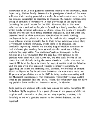Reservation in PSUs will guarantee financial security to the individual, more
importantly, his/her family. Reservation in prestigious educational institutes
will raise their earning potential and make them independent over time. In
our opinion, reservation is necessary to overcome the terrible consequences
owing to centuries of suppression. A high percentage of the population
(including the youth) works for the BMC. However, due to 'Peti case'
-wherein kin is entitled to the job performed by a family member, after the
senior family member's retirement or death- hence, the youth are generally
handed over the job their family members indulged in, and not what they
deserved based on their educational qualifications or merit. Finding
employment in the private sector, even for students with exceptional grades
is an arduous process primarily due to their formal education taking place
is vernacular medium. However, trends seem to be changing, and
thankfully improving. Parents are ensuring English-medium education for
their children, plus sending them to institutes that work on polishing
students' language skills. Poor sanitation/hygiene, inadequate medical
facilities is a clear indication that the area has been ignored by the
previous (shiv sena) MLA and (UPA) MP, and this could be one of the
reason for their debacle during the recent elections. Locals claim that the
current MP (who has been in power for more 6 months now) has failed to
visit the area even after repeated requests to improve sanitation, by
upgrading the toilets and installing BMC dustbins. No presence of Swachh
Bharat Abhiyaan be felt in this area. Moreover, an area where more than
20 percent of population works for BMC is facing trouble connecting with
the Municipal Commissioner. The community representatives have drafted
letter to the President and and PMO. Hence, the community does not have
any political hero, unlike Mr. Jeetendra Awhad, in Mumbra.
Caste system and division still exists even among the dalits. Something Dr.
Ambedkar highly despised. It is a great pleasure to see people of different
religions and community to play, eat and stay together; however, is it
forcefully or out of a genuine interest to be labeled different, yet live
together?
 