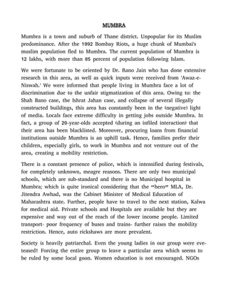 MUMBRA
Mumbra is a town and suburb of Thane district. Unpopular for its Muslim
predominance. After the 1992 Bombay Riots, a huge chunk of Mumbai's
muslim population fled to Mumbra. The current population of Mumbra is
12 lakhs, with more than 85 percent of population following Islam.
We were fortunate to be oriented by Dr. Rano Jain who has done extensive
research in this area, as well as quick inputs were received from 'Awaz-e-
Niswah.' We were informed that people living in Mumbra face a lot of
discrimination due to the unfair stigmatization of this area. Owing to: the
Shah Bano case, the Ishrat Jahan case, and collapse of several illegally
constructed buildings, this area has constantly been in the (negative) light
of media. Locals face extreme difficulty in getting jobs outside Mumbra. In
fact, a group of 20-year-olds accepted (during an infiled interaction) that
their area has been blacklisted. Moreover, procuring loans from financial
institutions outside Mumbra is an uphill task. Hence, families prefer their
children, especially girls, to work in Mumbra and not venture out of the
area, creating a mobility restriction.
There is a constant presence of police, which is intensified during festivals,
for completely unknown, meagre reasons. There are only two municipal
schools, which are sub-standard and there is no Municipal hospital in
Mumbra; which is quite ironical considering that the “hero” MLA, Dr.
Jitendra Awhad, was the Cabinet Minister of Medical Education of
Maharashtra state. Further, people have to travel to the next station, Kalwa
for medical aid. Private schools and Hospitals are available but they are
expensive and way out of the reach of the lower income people. Limited
transport- poor frequency of buses and trains- further raises the mobility
restriction. Hence, auto rickshaws are more prevalent.
Society is heavily patriarchal. Even the young ladies in our group were eve-
teased! Forcing the entire group to leave a particular area which seems to
be ruled by some local goon. Women education is not encouraged. NGOs
 