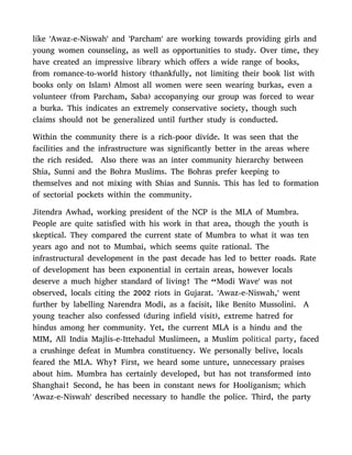like 'Awaz-e-Niswah' and 'Parcham' are working towards providing girls and
young women counseling, as well as opportunities to study. Over time, they
have created an impressive library which offers a wide range of books,
from romance-to-world history (thankfully, not limiting their book list with
books only on Islam) Almost all women were seen wearing burkas, even a
volunteer (from Parcham, Saba) accopanying our group was forced to wear
a burka. This indicates an extremely conservative society, though such
claims should not be generalized until further study is conducted.
Within the community there is a rich-poor divide. It was seen that the
facilities and the infrastructure was significantly better in the areas where
the rich resided. Also there was an inter community hierarchy between
Shia, Sunni and the Bohra Muslims. The Bohras prefer keeping to
themselves and not mixing with Shias and Sunnis. This has led to formation
of sectorial pockets within the community.
Jitendra Awhad, working president of the NCP is the MLA of Mumbra.
People are quite satisfied with his work in that area, though the youth is
skeptical. They compared the current state of Mumbra to what it was ten
years ago and not to Mumbai, which seems quite rational. The
infrastructural development in the past decade has led to better roads. Rate
of development has been exponential in certain areas, however locals
deserve a much higher standard of living! The “Modi Wave' was not
observed, locals citing the 2002 riots in Gujarat. 'Awaz-e-Niswah,' went
further by labelling Narendra Modi, as a facisit, like Benito Mussolini. A
young teacher also confessed (during infield visit), extreme hatred for
hindus among her community. Yet, the current MLA is a hindu and the
MIM, All India Majlis-e-Ittehadul Muslimeen, a Muslim political party, faced
a crushinge defeat in Mumbra constituency. We personally belive, locals
feared the MLA. Why? First, we heard some unture, unnecessary praises
about him. Mumbra has certainly developed, but has not transformed into
Shanghai! Second, he has been in constant news for Hooliganism; which
'Awaz-e-Niswah' described necessary to handle the police. Third, the party
 