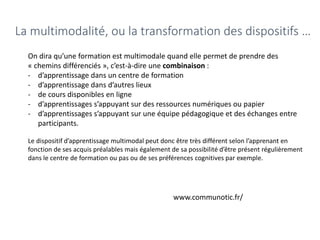 La multimodalité, ou la transformation des dispositifs …
On dira qu’une formation est multimodale quand elle permet de prendre des
« chemins différenciés », c’est-à-dire une combinaison :
- d’apprentissage dans un centre de formation
- d’apprentissage dans d’autres lieux
- de cours disponibles en ligne
- d’apprentissages s’appuyant sur des ressources numériques ou papier
- d’apprentissages s’appuyant sur une équipe pédagogique et des échanges entre
participants.
Le dispositif d’apprentissage multimodal peut donc être très différent selon l’apprenant en
fonction de ses acquis préalables mais également de sa possibilité d’être présent régulièrement
dans le centre de formation ou pas ou de ses préférences cognitives par exemple.
www.communotic.fr/
 