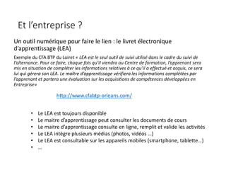 Et l’entreprise ?
Un outil numérique pour faire le lien : le livret électronique
d’apprentissage (LEA)
Exemple du CFA BTP du Loiret « LEA est le seul outil de suivi utilisé dans le cadre du suivi de
l’alternance. Pour ce faire, chaque fois qu’il viendra au Centre de formation, l’apprenant sera
mis en situation de compléter les informations relatives à ce qu’il a effectué et acquis, ce sera
lui qui gérera son LEA. Le maître d’apprentissage vérifiera les informations complétées par
l’apprenant et portera une évaluation sur les acquisitions de compétences développées en
Entreprise»
http://www.cfabtp-orleans.com/
• Le LEA est toujours disponible
• Le maitre d’apprentissage peut consulter les documents de cours
• Le maitre d’apprentissage consulte en ligne, remplit et valide les activités
• Le LEA intègre plusieurs médias (photos, vidéos …)
• Le LEA est consultable sur les appareils mobiles (smartphone, tablette…)
• …
 