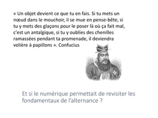 « Un objet devient ce que tu en fais. Si tu mets un
nœud dans le mouchoir, il se mue en pense-bête, si
tu y mets des glaçons pour le poser là où ça fait mal,
c'est un antalgique, si tu y oublies des chenilles
ramassées pendant ta promenade, il deviendra
volière à papillons ». Confucius
Et si le numérique permettait de revisiter les
fondamentaux de l’alternance ?
 