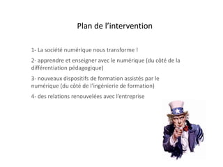 1- La société numérique nous transforme !
2- apprendre et enseigner avec le numérique (du côté de la
différentiation pédagogique)
3- nouveaux dispositifs de formation assistés par le
numérique (du côté de l’ingénierie de formation)
4- des relations renouvelées avec l’entreprise
Plan de l’intervention
 