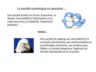 La société numérique en question …
Une société du zapping, qui rend addictif à la
connexion permanente, aux communications et
aux échanges sommaires, aux contenus peu
fiables, un univers dangereux, fragilisant les
libertés individuelles et la vie privée.
Une société fondée sur le lien, l’ouverture, la
liberté, l’accessibilité à l’information et au
savoir pour tous, la solidarité, l’expression
politique …
VERSUS…
 