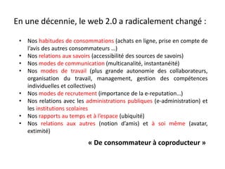 En une décennie, le web 2.0 a radicalement changé :
• Nos habitudes de consommations (achats en ligne, prise en compte de
l’avis des autres consommateurs …)
• Nos relations aux savoirs (accessibilité des sources de savoirs)
• Nos modes de communication (multicanalité, instantanéité)
• Nos modes de travail (plus grande autonomie des collaborateurs,
organisation du travail, management, gestion des compétences
individuelles et collectives)
• Nos modes de recrutement (importance de la e-reputation…)
• Nos relations avec les administrations publiques (e-administration) et
les institutions scolaires
• Nos rapports au temps et à l’espace (ubiquité)
• Nos relations aux autres (notion d’amis) et à soi même (avatar,
extimité)
« De consommateur à coproducteur »
 