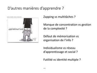 Zapping vs multitâches ?
Manque de concentration vs gestion
de la complexité ?
Défaut de mémorisation vs
organisation de l’info ?
Individualisme vs réseau
d’apprentissage et social ?
Futilité vs identité multiple ?
…
D’autres manières d’apprendre ?
 