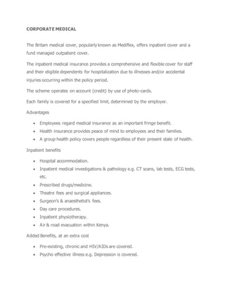 CORPORATE MEDICAL
The Britam medical cover, popularly known as Mediflex, offers inpatient cover and a
fund managed outpatient cover.
The inpatient medical insurance provides a comprehensive and flexible cover for staff
and their eligible dependents for hospitalization due to illnesses and/or accidental
injuries occurring within the policy period.
The scheme operates on account (credit) by use of photo-cards.
Each family is covered for a specified limit, determined by the employer.
Advantages
 Employees regard medical insurance as an important fringe benefit.
 Health insurance provides peace of mind to employees and their families.
 A group health policy covers people regardless of their present state of health.
Inpatient benefits
 Hospital accommodation.
 Inpatient medical investigations & pathology e.g. CT scans, lab tests, ECG tests,
etc.
 Prescribed drugs/medicine.
 Theatre fees and surgical appliances.
 Surgeon’s & anaesthetist’s fees.
 Day care procedures.
 Inpatient physiotherapy.
 Air & road evacuation within Kenya.
Added Benefits, at an extra cost
 Pre-existing, chronic and HIV/AIDs are covered.
 Psycho effective illness e.g. Depression is covered.
 