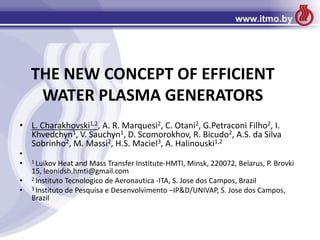 THE NEW CONCEPT OF EFFICIENT
WATER PLASMA GENERATORS
• L. Charakhovski1,2, A. R. Marquesi2, C. Otani2, G.Petraconi Filho2, I.
Khvedchyn1, V. Sauchyn1, D. Scomorokhov, R. Bicudo2, A.S. da Silva
Sobrinho2, M. Massi2, H.S. Maciel3, A. Halinouski1,2
•
• 1 Luikov Heat and Mass Transfer Institute-HMTI, Minsk, 220072, Belarus, P. Brovki
15, leonidsh.hmti@gmail.com
• 2 Instituto Tecnologico de Aeronautica -ITA, S. Jose dos Campos, Brazil
• 3 Instituto de Pesquisa e Desenvolvimento –IP&D/UNIVAP, S. Jose dos Campos,
Brazil
 