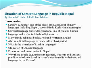 Situation of Sanskrit Language in Republic Nepal
By: Ramesh K. Limbu & Rishi Ram Adhikari
Introduction
Sanskrit Language: one of the oldest languages, root of many
languages including Nepali, covers Hindu Kush-Himalayan region
Spiritual language but Endangered one, link of god and human
language and script for Hindu religious texts
Many Hindu religious books are found written in English
Also an official language in medieval Lichhavi period
What is the situation of Sanskrit language?
Utilization of Sanskrit language
Promotion and preservation in Nepal
Why those people (e.g. university teachers, students and Sanskrit
pundits) who know Sanskrit haven’t mentioned it as their second
language in the Census?
 