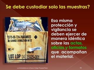 Se debe custodiar solo las muestras?

                                                          Esa misma
                                                          protección y
                                                          vigilancia se
                                                          deben ejercer de
                                                          manera idéntica
                                                          sobre las actas,
                                                          oficios y formatos
                                                          que acompañan
                                                          el material.

    La Criminalística en el Nuevo Código Procesal Penal                 15
 