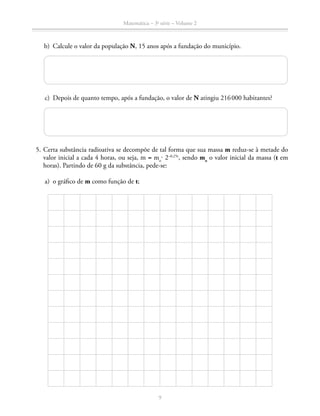 Matemática – 3a
série – Volume 2
9
	 b)	 Calcule o valor da população N, 15 anos após a fundação do município.
	 c)	 Depois de quanto tempo, após a fundação, o valor de N atingiu 216 000 habitantes?
	 5.	Certa substância radioativa se decompõe de tal forma que sua massa m reduz-se à metade do
valor inicial a cada 4 horas, ou seja, m = mo
⋅ 2–0,25t
, sendo mo
o valor inicial da massa (t em
horas). Partindo de 60 g da substância, pede-se:
	 a)	 o gráfico de m como função de t;
 