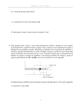 Matemática – 3a
série – Volume 2
10
	 b)	 a massa m restante após 8 horas;
	 c)	 a expressão de t como uma função de m;
	 d)	 após quanto tempo a massa restante será igual a 12 g?
	 6.	Uma pequena bola é presa a uma mola perfeitamente elástica, apoiada em uma superfí-
cie horizontal lisa, conforme mostra a figura. Com a mola em seu comprimento normal, a
bolinha fica em equilíbrio, parada. Afastando-se a bolinha 10 cm da posição de equilíbrio, a
mola fica esticada; abandonando-se, então, a bolinha, ela passa a oscilar em torno da posição
inicial, reali­zando um movimento de vai e vem. É possível mostrar que o afastamento x da
bolinha em relação à posição de equilíbrio é uma função periódica do tempo t e pode ser
expressa pela fórmula x = 10 ⋅ cos (kt), com x em centímetros e t em segundos.
posição inicial
x = a ⋅ cos (kt)
onde a é a amplitude
x
a
O
		 Considerando que a bolinha retorna à posição em que foi abandonada (x = 10) a cada 4 segundos:
	 a)	 determine o valor de k;
 