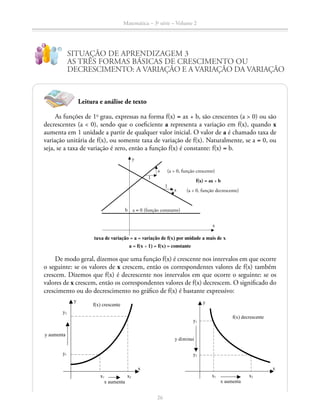 Matemática – 3a
série – Volume 2
26
SITUAÇÃO DE APRENDIZAGEM 3
AS TRÊS FORMAS BÁSICAS DE CRESCIMENTO OU
DECRESCIMENTO: A VARIAÇÃO E A VARIAÇÃO DA VARIAÇÃO
As funções de 1o
grau, expressas na forma f(x) = ax + b, são crescentes (a  0) ou são
decrescentes (a  0), sendo que o coeficiente a representa a variação em f(x), quando x
aumenta em 1 unidade a partir de qualquer valor inicial. O valor de a é chamado taxa de
variação unitária de f(x), ou somente taxa de variação de f(x). Naturalmente, se a = 0, ou
seja, se a taxa de variação é zero, então a função f(x) é constante: f(x) = b.
Leitura e análise de texto
taxa de variação = a = variação de f(x) por unidade a mais de x
a = f(x + 1) = f(x) = constante
(a  0, função crescente)
f(x) = ax + b
(a  0, função decrescente)
1
a
1
a
y
a = 0 (função constante)b
x
De modo geral, dizemos que uma função f(x) é crescente nos intervalos em que ocorre
o seguinte: se os valores de x crescem, então os correspondentes valores de f(x) também
crescem. Dizemos que f(x) é decrescente nos intervalos em que ocorre o seguinte: se os
valores de x crescem, então os correspondentes valores de f(x) decrescem. O significado do
crescimento ou do decrescimento no gráfico de f(x) é bastante expressivo:
x1 x2
x aumenta
x
y
y2
y1
y aumenta
f(x) crescente
y
x
x1 x2
x aumenta
f(x) decrescente
y1
y2
y diminui
x1 x2
x aumenta
x
y
y2
y1
y aumenta
f(x) crescente
y
x
x1 x2
x aumenta
f(x) decrescente
y1
y2
y diminui
 