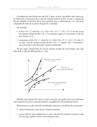 Matemática – 3a
série – Volume 2
27
Consideremos uma função que não é de 1o
grau, ou seja, cujo gráfico não é uma reta.
Ao observá-lo, constatamos que a taxa de variação unitária de f(x), ou seja, a variação de
f(x) por unidade a mais de x, não é mais constante, isto é, a diferença f(x + 1) – f(x) passa
a depender do valor de x a partir do qual ela é calculada.
Por exemplo:
•	 se f(x) = 5x + 7, então f(x + 1) – f(x) = 5(x + 1) + 7 – (5x + 7) = 5, ou seja, a taxa
de variação unitária de f(x) = 5x + 7 é constante e igual a 5; exatamente o valor de
a na função a = 5;
•	 no entanto, se f(x) = 5x2
+ 7, então f(x + 1) – f(x) = 5(x + 1)2
+ 7 – (5x2
+ 7) = 10x + 5,
ou seja, a taxa de variação unitária de f(x) = 5x2
+ 7 é igual a 10x + 5; portanto, a
taxa varia com o valor de x para o ponto considerado.
No que segue, chamaremos de taxa de variação unitária de uma função, para cada
valor de x, o valor da diferença f(x+1) – f(x).
Quando uma função f(x) cresce a taxas crescentes, seu gráfico fica encurvado para
cima; quando ela cresce a taxas decrescentes, seu gráfico fica encurvado para baixo.
Basicamente, em cada intervalo considerado, estas são as três formas de crescimento:
•	 crescer linearmente, com taxa de variação constante;
•	 crescer cada vez mais rapidamente, ou seja, com taxas de variação crescentes, o que
faz com que o gráfico resulte encurvado para cima;
f(x) cresce a taxas decrescentes
a  a’  a’’
f(x) = ax + b
cresce a uma taxa constante
f(x) cresce a taxas crescentes
a  a’  a’’
B
A
C
y
x
1
1
1
a
a’
a’’
a
a’
1
1
1
1
1
a
a
a
a’’
1
 