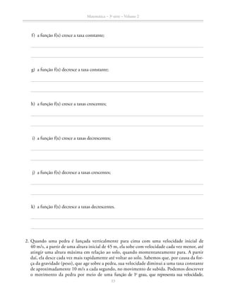 Matemática – 3a
série – Volume 2
33
	 f)	 a função f(x) cresce a taxa constante;
	 g)	 a função f(x) decresce a taxa constante;
	 h)	 a função f(x) cresce a taxas crescentes;
	 i)	 a função f(x) cresce a taxas decrescentes;
	 j)	 a função f(x) decresce a taxas crescentes;
	 k)	 a função f(x) decresce a taxas decrescentes.
	2.	Quando uma pedra é lançada verticalmente para cima com uma velocidade inicial de
40 m/s, a partir de uma altura inicial de 45 m, ela sobe com velocidade cada vez menor, até
atingir uma altura máxima em relação ao solo, quando momentaneamente para. A partir
daí, ela desce cada vez mais rapidamente até voltar ao solo. Sabemos que, por causa da for-
ça da gravidade (peso), que age sobre a pedra, sua velocidade diminui a uma taxa constante
de aproximadamente 10 m/s a cada segundo, no movimento de subida. Podemos descrever
o movimento da pedra por meio de uma função de 1o
grau, que representa sua velocidade,
 