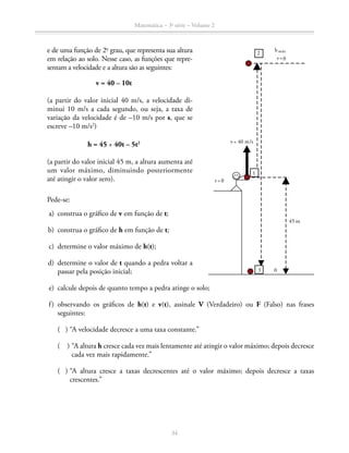 Matemática – 3a
série – Volume 2
34
e de uma função de 2o
grau, que representa sua altura
em relação ao solo. Nesse caso, as funções que repre-
sentam a velocidade e a altura são as seguintes:
v = 40 – 10t
		 (a partir do valor inicial 40 m/s, a velocidade di-
minui 10 m/s a cada segundo, ou seja, a taxa de
variação da velocidade é de –10 m/s por s, que se
escreve –10 m/s2
)
h = 45 + 40t – 5t2
		 (a partir do valor inicial 45 m, a altura aumenta até
um valor má­ximo, diminuindo posteriormente
até atingir o valor zero).
Pede-se:
	 a)	 construa o gráfico de v em função de t;
	 b)	 construa o gráfico de h em função de t;
	 c)	 determine o valor máximo de h(t);
	 d)	 determine o valor de t quando a pedra voltar a
passar pela posição inicial;
	 e)	 calcule depois de quanto tempo a pedra atinge o solo;
	 f)	observando os gráficos de h(t) e v(t), assinale V (Verdadeiro) ou F (Falso) nas frases
seguintes:
		 ( ) “A velocidade decresce a uma taxa constante.”
		 ( ) “A altura h cresce cada vez mais lentamente até atingir o valor máximo; depois decresce
cada vez mais rapidamente.”
		( ) “A altura cresce a taxas decrescentes até o valor máximo; depois decresce a taxas
crescentes.”
0
v = 40 m/s
2
3
t= 0
45 m
h máx
v=0
1
 