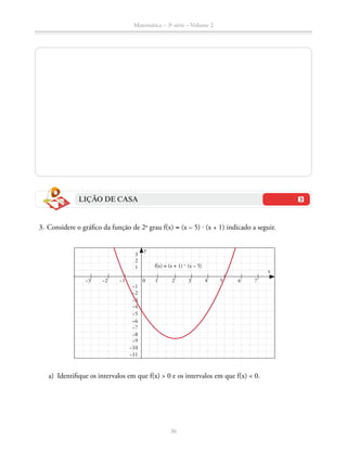 Matemática – 3a
série – Volume 2
36
LIÇÃO DE CASA
	 3.	Considere o gráfico da função de 2o
grau f(x) = (x – 5) ⋅ (x + 1) indicado a seguir.
y
0 1 2 3 4 6 7
f(x) = (x + 1) ⋅ (x – 5)
−1−2−3
−8
1
−3
−7
−11
2
−2
–6
−10
3
−1
−9
−5
−4
x
5
	 a)	 Identifique os intervalos em que f(x)  0 e os intervalos em que f(x)  0.
 