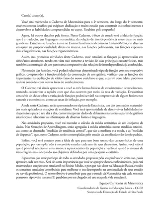 Caro(a) aluno(a),
Você está recebendo o Caderno de Matemática para o 2o
semestre. Ao longo do 1o
semestre,
você encontrou desafios que exigiram dedicação e muito estudo para construir os conhecimentos e
desenvolver as habilidades compreendidas no curso. Parabéns pelo empenho!
Agora, há outros desafios pela frente. Neste Caderno, o foco de estudo será a ideia de função,
que é a tradução, em linguagem matemática, da relação de interdependência entre duas ou mais
grandezas. Estudam-se funções, tanto no Ensino Fundamental como no Ensino Médio, em diversas
situações: na proporcionalidade direta ou inversa, nas funções polinomiais, nas funções exponen-
ciais e logarítmicas, nas funções trigonométricas.
Assim, nas primeiras atividades deste Caderno, você estudará as funções já apresentadas em
séries/anos anteriores, tendo em vista não somente a revisão de suas principais características, mas
também a construção de um panorama comparativo das relações de interdependência já conhecidas.
No estudo das funções, você poderá relacionar determinado tipo de função com seu respectivo
gráfico, compreender a funcionalidade da construção de um gráfico, verificar que as funções são
importantes na explicação de vários fatos do nosso cotidiano e que, a partir dessa ideia, podemos
realizar conexões com outras áreas do conhecimento.
O Caderno vai ainda apresentar a você as três formas básicas de crescimento e decrescimento,
tentando caracterizar a rapidez com que elas ocorrem por meio da taxa de variação. Descortinar
uma série de ideias sobre a variação de funções poderá ser útil na compreensão de alguns fenômenos
naturais e econômicos, como as taxas de inflação, por exemplo.
Ainda neste Caderno, serão apresentados os tópicos de Estatística, um dos conteúdos matemáti-
cos mais aplicados a situações do cotidiano. Você terá oportunidade de desenvolver habilidades in-
dispensáveis para o seu dia a dia, como interpretar dados de diferentes naturezas a partir de gráficos
estatísticos e relacionar as informações de diversas fontes e linguagens.
Nas atividades propostas, você vai recordar o cálculo da média aritmética de um conjunto de
dados. Nas Situações de Aprendizagem, serão agregadas à média aritmética outras medidas estatísti-
cas, como as chamadas “medidas de tendência central”, que são a mediana e a moda, e as “medidas
de dispersão”, que, neste Caderno, serão contempladas pelo estudo da amplitude e do desvio padrão.
Enfim, você terá contato com a ideia de que para um bom retrato das características de uma
população, por exemplo, não é necessário estudar cada um de seus elementos. Assim, você saberá
que é possível selecionar uma amostra representativa da população e verificar qual é o sistema de
amostragem mais adequado aos objetivos definidos por uma pesquisa estatística.
Esperamos que você participe de todas as atividades propostas pelo seu professor e, com isso, possa
aprender cada vez mais. Será de suma importância que você se aproprie destes conhecimentos, pois está
encerrando o seu percurso estudantil no Ensino Médio, e por que não dizer na Educação Básica, e todos
os conceitos estudados contribuirão para melhorar o seu desempenho na continuidade de seus estudos
ou na vida profissional. O nosso objetivo é contribuir para que o estudo da Matemática seja cada vez mais
prazeroso. Aproveite bastante! E parabéns por ter chegado até essa etapa da vida estudantil.
Equipe Curricular de Matemática
Coordenadoria de Gestão da Educação Básica – CGEB
Secretaria da Educação do Estado de São Paulo
 