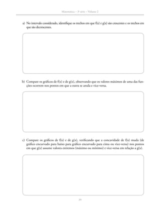 Matemática – 3a
série – Volume 2
39
	 a)	 No intervalo considerado, identifique os trechos em que f(x) e g(x) são crescentes e os trechos em
que são decrescentes.
	 b)	 Compare os gráficos de f(x) e de g(x), observando que os valores máximos de uma das fun-
ções ocorrem nos pontos em que a outra se anula e vice-versa.
	 c)	Compare os gráficos de f(x) e de g(x), verificando que a concavidade de f(x) muda (de
gráfico encurvado para baixo para gráfico encurvado para cima ou vice-versa) nos pontos
em que g(x) assume valores extremos (máximo ou mínimo) e vice-versa em relação a g(x).
 