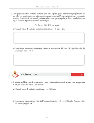 Matemática – 3a
série – Volume 2
42
	 2.	Uma população P de bactérias aumenta com uma rapidez que é diretamente proporcional ao
seu valor em cada instante, ou seja, quanto maior é o valor de P, mais rapidamente a população
aumenta. Partindo de um valor P0
= 1 000, observa-se que a população dobra a cada hora, ou
seja, o valor de P pode ser expresso pela função:
P = f(t) = 1 000 ⋅ 2t
(t em horas)
	 a)	 Calcule a taxa de variação unitária nos instantes t = 1 h e t = 2 h.
	 b)	 Mostre que o aumento no valor de P entre os instantes t = 6 h e t = 7 h é igual ao valor da
população para t = 6 h.
LIÇÃO DE CASA
	 3.	A população N de cães de certa região cresce exponencialmente de acordo com a expressão
N = f(t) = 600 ⋅ 10t
, sendo t em décadas.
	 a)	 Calcule a taxa de variação unitária para t = 2 décadas.
	 b)	 Mostre que o aumento no valor de P entre os instantes t = 7 e t = 8 é igual a 9 vezes o valor
da população para t = 7.
 