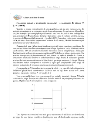 Matemática – 3a
série – Volume 2
43
Leitura e análise de texto
Fenômenos naturais e crescimento exponencial – o nascimento do número ℮
(℮ ≅ 2,71828)
Quando se estuda o crescimento de uma população, seja de seres humanos, seja de
animais, consideram-se as taxas porcentuais de crescimento ou decrescimento. Quando se
diz, por exemplo, que certa população N cresce a uma taxa de 20% ao ano, isso significa
que, considerando N uma função do tempo t em anos, a taxa de variação unitária, ou seja,
o aumento de N por unidade a mais de t é igual a 0,20N. Quer dizer, então, que o aumento
de N por ano é diretamente proporcional ao valor de N; ou seja, N deve ser uma função
exponencial do tempo t em anos.
Para descobrir qual é a base dessa função exponencial, vamos examinar o significado do
crescimento populacional em situações concretas. O que significaria, então, dizer que o valor
de N aumenta 20% em um ano? Certamente não seria o caso de imaginar que a população
ficaria constante ao longo do ano, aumentando em 20% tão logo se inicie o ano seguinte. Na
verdade, uma pressuposição mais razoável, mais natural em todos os sentidos, é a de que o
crescimento anunciado distribui-se uniformemente ao longo do ano. É justamente quando
se tenta descrever matematicamente tal distribuição que surge o número ℮ de que falamos
inicialmente. Vamos acompanhar o raciocínio a seguir para compreender como surge tal
número na descrição de processos naturais de crescimento (ou decrescimento).
Certa população N é uma função do tempo: N = f(t), t em anos. Os dados disponíveis
informam que N cresce a uma taxa de 100% ao ano, ou seja, dobra a cada ano. Como
podemos expressar o valor de N em função de t?
Uma primeira hipótese, bem pouco natural (na verdade, absurda), é de que N ficaria
constante ao longo de cada ano, dobrando de valor ao final, na passagem para o ano se-
guinte. O gráfico de N em função de t seria o seguinte:
4No
N
0 1 2 3
t
2No
No
Uma hipótese mais razoável seria a de que o crescimento de 100% ao ano distribui-se
ao longo do ano. Vamos considerar, inicialmente, que tal distribuição ocorra do modo
 
