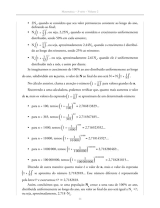 Matemática – 3a
série – Volume 2
46
•	 2No
, quando se considera que seu valor permaneceu constante ao longo do ano,
dobrando ao final;
•	 No ​ª 1 + ​ 1 __ 
2
 ​ º​
2
, ou seja, 2,25No
, quando se considera o crescimento uniformemente
distribuído, sendo 50% em cada semestre;
•	 No
​ª 1 + ​ 1 __ 
4
 ​ º​
4
, ou seja, aproximadamente 2,44No
, quando o crescimento é distribuí-
do ao longo dos trimestres, sendo 25% ao trimestre;
•	 No ​ª 1 + ​  1 ___ 
12
 ​ º​
12
, ou seja, aproximadamente 2,61No
, quando ele é uniformemente
distribuído mês a mês, e assim por diante.
Se imaginarmos o crescimento de 100% ao ano distribuído uniformemente ao longo
do ano, subdividido em n partes, o valor de N ao final do ano será N = No 
​ª 1 + ​ 1 __ n ​ º​
n
.
No cálculo anterior, chama a atenção o número  ​ª 1 + ​ 1 __ n ​ º​
n
para valores grandes de n.
Recorrendo a uma calculadora, podemos verificar que, quanto mais aumenta o valor
de n, mais os valores da expressão ​ª 1 + ​ 1 __ n ​ º​
n
se aproximam de um determinado número:
•	 para n = 100, temos: ​ª 1 + ​  1 ____ 
100
 ​ º​
100
= 2,704813829...
•	 para n = 365, temos: ​ª 1 + ​  1 ____ 
365
 ​ º​
365
= 2,714567485...
•	 para n = 1 000, temos: ​ª 1 + ​  1 _____ 
1 000
 ​ º​
1 000
= 2,716923932...
•	 para n = 10 000, temos: ​ª 1 + ​  1 ______ 
10 000
 ​ º​
10 000
= 2,718145927...
•	 para n = 1 000 000, temos: ​ª 1 + ​  1 ________ 
1 000 000
 ​ º​
1 000 000
= 2,718280469...
•	 para n = 100 000 000, temos: ​ª 1 + ​  1 __________ 
100 000 000
 ​ º​
100 000 000
= 2,718281815...
Dizendo de outra maneira: quanto maior é o valor de n, mais o valor da expressão
​ª 1 + ​ 1 __ n ​ º​
n
se aproxima do número 2,7182818... Esse número diferente é representado
pela letra ℮ e escrevemos: ℮ ≅ 2,7182818.
Assim, concluímos que, se uma população No
cresce a uma taxa de 100% ao ano,
distribuída uniformemente ao longo do ano, seu valor ao final do ano será igual a No
⋅ ℮,
ou seja, aproximadamente, 2,718 ⋅ No
.
 