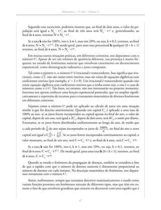 Matemática – 3a
série – Volume 2
47
Seguindo esse raciocínio, podemos mostrar que, ao final de dois anos, o valor da po­-
pulação será igual a No
⋅ ℮2
, ao final de três anos será No
⋅ ℮3
e, generalizando, ao
final de t anos, teremos N = No
⋅ ℮t
.
Se a taxa k não for 100%, isto é, k ≠ 1, mas sim 20%, ou seja, k = 0,2, teremos, ao final
de t anos: N = No
⋅ ℮0,2t
. De modo geral, para uma taxa porcentual k qualquer (0  k  1)
teremos, ao final de t anos, N = No
⋅ ℮kt
.
Em muitas outras situações práticas, em diferentes contextos, nos deparamos com o
número ℮. Apesar de ser um número de aparência diferente, sua presença é muito fre-
quente no estudo de fenômenos naturais que envolvem crescimento ou decrescimento
exponencial, como desintegração radioativa e juros compostos.
Tal como o número π, o número ℮ é irracional e transcendente. Isso significa que irra-
cionais, como ​® 
__
 2 ​, não são razões entre inteiros, mas são raízes de equações algébricas com
coeficientes inteiros (por exemplo, x2
– 2 = 0). Um irracional é transcendente quando não
existe equação algébrica com coeficientes inteiros que o tenha como raiz, e esse é o caso de
números como π e ℮. Tais fatos, no entanto, não nos interessarão no presente momento.
Interessa-nos apenas conhecer uma função exponencial particular, que vai ampliar signifi-
cativamente o repertório de recursos para o tratamento matemático de diversos fenômenos
em diferentes contextos.
Vejamos como o número ℮ pode ser aplicado ao cálculo de juros em uma situação
similar à que foi descrita anteriormente. Quando um capital Co
é aplicado a uma taxa de
100% ao ano, se os juros forem incorporados ao capital apenas no final do ano, o valor do
capital, depois de um ano, será igual a 2Co
; depois de dois anos, será 4Co
, e assim por diante.
Entretanto, se os juros forem distribuídos uniformemente ao longo do ano, de modo que
a cada período de ​ 1 __ n ​ do ano sejam incorporados os juros de ​ 100% ______ 
n
 ​ , no final do ano o novo
capital será igual a Co 
​ª 1 +  ​ 1 __ n ​ º​
n
. Se os juros forem incorporados continuamente ao capital, o
valor montante, ao final de um ano, será C = Co
⋅ ℮ e, ao final de t anos, será C = Co
⋅ ℮t
.
Se a taxa k não for 100%, isto é, k ≠ 1, mas sim 10%, ou seja, k = 0,1, teremos, ao
final de t anos: C = Co
⋅ ℮0,1t
. De modo geral, para uma taxa k (0  k  1), teremos, ao final
de t anos, C = Co
⋅ ℮kt
.
Quando se estuda o fenômeno da propagação de doenças, também se considera o fato
de que a rapidez com que o número de doentes aumenta é diretamente proporcional ao
número de doentes em cada instante. Na descrição matemática do fenômeno, nos depara-
mos novamente com o número ℮.
Assim, reafirmamos: sempre que tentamos descrever matematicamente o modo como
variam funções presentes em fenômenos naturais de diferentes tipos, mas que têm em co-
mum o fato de que envolvem grandezas que crescem ou decrescem com uma rapidez que é
 