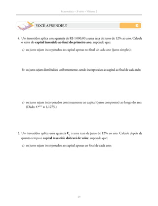 Matemática – 3a
série – Volume 2
49
VOCÊ APRENDEU?
	 4.	Um investidor aplica uma quantia de R$ 1 000,00 a uma taxa de juros de 12% ao ano. Calcule
o valor do capital investido ao final do primeiro ano, supondo que:
	 a)	 os juros sejam incorporados ao capital apenas no final de cada ano (juros simples);
	 b)	 os juros sejam distribuídos uniformemente, sendo incorporados ao capital ao final de cada mês;
	 c)	 os juros sejam incorporados continuamente ao capital (juros compostos) ao longo do ano.
(Dado: ℮0,12
≅ 1,1275.)
	 5.	Um investidor aplica uma quantia Co
a uma taxa de juros de 12% ao ano. Calcule depois de
quanto tempo o capital investido dobrará de valor, supondo que:
	 a)	 os juros sejam incorporados ao capital apenas ao final de cada ano;
 