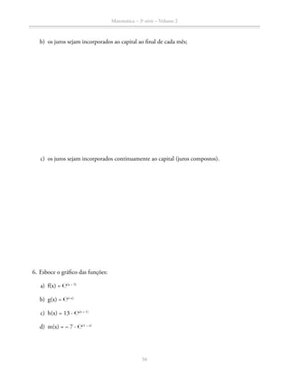 Matemática – 3a
série – Volume 2
50
	 b)	 os juros sejam incorporados ao capital ao final de cada mês;
	 c)	 os juros sejam incorporados continuamente ao capital (juros compostos).
	 6.	Esboce o gráfico das funções:
	 a)	 f(x) = ℮(x – 5)
	 b)	 g(x) = ℮(–x)
	 c)	 h(x) = 13 · ℮(x + 1)
	 d)	 m(x) = – 7 · ℮(1 – x)
 