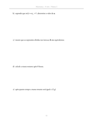 Matemática – 3a
série – Volume 2
52
	 b)	 supondo que m(t) = mo
 ⋅ ℮at
, determine o valor de a;
	 c)	 mostre que as expressões obtidas nos itens a e b são equivalentes;
	 d)	 calcule a massa restante após 8 horas;
	 e)	 após quanto tempo a massa restante será igual a 12 g?
 