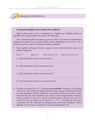 Matemática – 3a
série – Volume 2
53
PESQUISA INDIVIDUAL
Construção de gráficos com o auxílio de um software
Alguns softwares livres, como o Graphmatica, o Geogebra ou o Winplot, podem ser
utilizados para construir gráficos de funções de vários tipos.
Para o estudo dos gráficos das funções, procure “baixar” da internet um software para
construção de gráficos ou, se possível, utilize a sala de informática de sua escola. Com o
auxílio de um desses softwares, desenhe os gráficos indicados.
8.	 Faça os gráficos das quatro funções a seguir, em um mesmo sistema de eixos, e res­
ponda às perguntas.
f(x) = ℮x
		 g(x) = ℮–x
	h(x) = ln x (x  0)	 m(x) = ln (–x) (x  0)
a)	 Qual das funções cresce a taxas crescentes?
b)	 Qual das funções cresce a taxas decrescentes?
c)	 Qual das funções decresce a taxas crescentes?
d)	 Qual das funções decresce a taxas decrescentes?
9.	 O gráfico da função f(x) = ℮–x2
é chamado curva normal e representa a distribuição
em torno do valor médio das frequências de ocorrência de um experimento aleatório
em uma população. Muitas medidas de características físicas como altura, massa,
dimensões dos pés, dos colarinhos, entre outras, ao serem representadas estatistica-
mente, conduzem a uma curva normal. De forma geral, as diversas curvas do tipo
normal (ou curva de Gauss) são do tipo f(x) = a ⋅ ℮–b ⋅ x2
, com diversos valores para
os parâmetros a e b. Utilizando um programa para construção de gráficos, elabore
algumas curvas de Gauss, variando os valores dos parâmetros a e b.
 