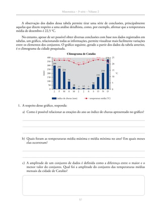57
Matemática – 3a
série – Volume 2
A observação dos dados dessa tabela permite tirar uma série de conclusões, principalmente
aquelas que dizem respeito a uma análise detalhista, como, por exemplo, afirmar que a temperatura
média de dezembro é 22,5 °C.
No entanto, apesar de ser possível obter diversas conclusões com base nos dados registrados em
tabelas, um gráfico, relacionando todas as informações, permite visualizar mais facilmente variações
entre os elementos dos conjuntos. O gráfico seguinte, gerado a partir dos dados da tabela anterior,
é o climograma da cidade pesquisada.
25
20
15
10
5
0
°C
299
J A J OF M A NM J
Climograma de Catalão
S D
259
223
96
28
7
índice de chuvas (mm)
12
58
155
210
378
7
400
350
300
200
250
100
150
50
0
23 23 23 2323 23,522,5
22,5
21,5
19,5
21 20
temperatura média (°C)
(mm)
	 1.	 A respeito desse gráfico, responda:
	 a)	 Como é possível relacionar as estações do ano ao índice de chuvas apresentado no gráfico?
	 b)	 Quais foram as temperaturas média máxima e média mínima no ano? Em quais meses
elas ocorreram?
	c)	A amplitude de um conjunto de dados é definida como a diferença entre o maior e o
menor valor do conjunto. Qual foi a amplitude do conjunto das temperaturas médias
mensais da cidade de Catalão?
 