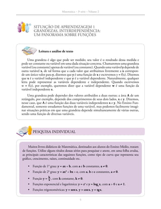 Matemática – 3a
série – Volume 2
5
SITUAÇÃO DE APRENDIZAGEM 1
GRANDEZAS, INTERDEPENDÊNCIA:
UM PANORAMA SOBRE FUNÇÕES
PESQUISA INDIVIDUAL
Muitos livros didáticos de Matemática, destinados aos alunos do Ensino Médio, tratam
de funções. Utilize alguns títulos dessas séries para pesquisar e anote, em uma folha avulsa,
as principais características das seguintes funções, como tipo de curva que representa seu
gráfico, crescimento, raízes, continuidade etc.
•	 Função de 1o
grau: y = ax + b, com a e b constantes, a ≠ 0.
•	 Função de 2o
grau: y = ax2
+ bx + c, com a, b e c constantes, a ≠ 0.
•	 Função y = ​ k __ x ​, com k constante, k ≠ 0.
•	 Funções exponencial e logarítmica: y = ax
e y = loga
 x, com a > 0 e a ≠ 1.
•	 Funções trigonométricas: y = sen x, y = cos x, y = tg x.
Leitura e análise de texto
Uma grandeza é algo que pode ser medido; seu valor é o resultado dessa medida e
pode ser constante ou variável em uma dada situação concreta. Chamaremos uma grandeza
variável(ouconstante)apenasdevariável(ouconstante).Quandoumavariávelydependede
outra variável x, de tal forma que a cada valor que atribuímos livremente a x correspon­-
de um único valor para y, dizemos que y é uma função de x e escrevemos y = f(x). Dizemos
que x é a variável independente e que y é a variável dependente. Naturalmente, qualquer
letra pode representar as variáveis dependente e independente. Quando escrevemos
w = f(z), por exemplo, queremos dizer que a variável dependente w é uma função da
variável independente z.
Uma grandeza pode depender dos valores atribuídos a duas outras; a área A de um
retângulo, por exemplo, depende dos comprimentos de seus dois lados, x e y. Dizemos,
nesse caso, que A é uma função das duas variáveis independentes x e y. No Ensino Fun-
damental, somente estudamos funções de uma variável, mas podemos facilmente imagi-
nar situações práticas em que uma grandeza depende simultaneamente de várias outras,
sendo uma função de diversas variáveis.
 