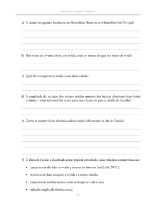 59
Matemática – 3a
série – Volume 2
	 a)	 A cidade em questão localiza-se no Hemisfério Norte ou no Hemisfério Sul? Por quê?
	 b)	 Nos meses de inverno chove, em média, mais ou menos do que nos meses de verão?
	 c)	 Qual foi a temperatura média anual dessa cidade?
	 d)	A amplitude da variação dos valores médios mensais dos índices pluviométricos (valor
máximo – valor mínimo) foi maior para essa cidade ou para a cidade de Catalão?
	 e)	 Como as características climáticas dessa cidade diferenciam-se das de Catalão?
	 f)	 O clima de Catalão é classificado como tropical semiúmido, cujas principais características são:
•	 temperaturas elevadas no verão e amenas no inverno (média de 20 °C);
•	 existência de duas estações: a úmida e a menos úmida;
•	 temperaturas médias mensais altas ao longo de todo o ano;
•	 reduzida amplitude térmica anual.
 