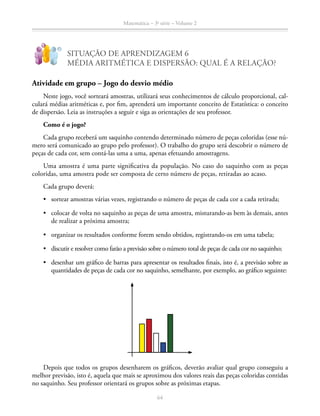 64
Matemática – 3a
série – Volume 2
SITUAÇÃO DE APRENDIZAGEM 6
MÉDIA ARITMÉTICA E DISPERSÃO: QUAL É A RELAÇÃO?
!
?
Atividade em grupo – Jogo do desvio médio
Neste jogo, você sorteará amostras, utilizará seus conhecimentos de cálculo proporcional, cal-
culará médias aritméticas e, por fim, aprenderá um importante conceito de Estatística: o conceito
de dispersão. Leia as instruções a seguir e siga as orientações de seu professor.
Como é o jogo?
Cada grupo receberá um saquinho contendo determinado número de peças coloridas (esse nú-
mero será comunicado ao grupo pelo professor). O trabalho do grupo será descobrir o número de
peças de cada cor, sem contá-las uma a uma, apenas efetuando amostragens.
Uma amostra é uma parte significativa da população. No caso do saquinho com as peças
coloridas, uma amostra pode ser composta de certo número de peças, retiradas ao acaso.
Cada grupo deverá:
•	 sortear amostras várias vezes, registrando o número de peças de cada cor a cada retirada;
•	 colocar de volta no saquinho as peças de uma amostra, misturando-as bem às demais, antes
de realizar a próxima amostra;
•	 organizar os resultados conforme forem sendo obtidos, registrando-os em uma tabela;
•	 discutir e resolver como farão a previsão sobre o número total de peças de cada cor no saquinho;
•	 desenhar um gráfico de barras para apresentar os resultados finais, isto é, a previsão sobre as
quantidades de peças de cada cor no saquinho, semelhante, por exemplo, ao gráfico seguinte:
Depois que todos os grupos desenharem os gráficos, deverão avaliar qual grupo conseguiu a
melhor previsão, isto é, aquela que mais se aproximou dos valores reais das peças coloridas contidas
no saquinho. Seu professor orientará os grupos sobre as próximas etapas.
 