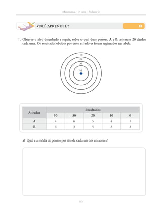 65
Matemática – 3a
série – Volume 2
VOCÊ APRENDEU?
	1.	 Observe o alvo desenhado a seguir, sobre o qual duas pessoas, A e B, atiraram 20 dardos
cada uma. Os resultados obtidos por esses atiradores foram registrados na tabela.
10
20
30
50
Atirador
Resultados
50 30 20 10 0
A 4 6 5 4 1
B 6 3 5 3 3
	 a)	 Qual é a média de pontos por tiro de cada um dos atiradores?
 