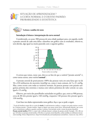 69
Matemática – 3a
série – Volume 2
SITUAÇÃO DE APRENDIZAGEM 7
A CURVA NORMAL E O DESVIO PADRÃO:
PROBABILIDADE E ESTATÍSTICA
!
?
Leitura e análise de texto
Introdução à leitura e interpretação da curva normal
Considerando, ao acaso, 900 pessoas de uma cidade qualquer para, em seguida, medir
a pressão arterial de cada uma delas e desenhar um gráfico com os resultados, obteria-se,
sem dúvida, algo igual ou muito parecido com o seguinte gráfico.
50 130
0
80
40
120
20
100
60
140
160
Frequência
90 17070 150110 190 210
Pressão sistólica (em mmHg)
A certeza que temos, nesse caso, deve-se ao fato de que a variável “pressão arterial” é,
como tantas outras, uma variável normal1
.
A pressão arterial de praticamente 100% das pessoas varia em uma faixa que vai de
50 a 210 milímetros de mercúrio (mmHg) ou, como é mais comum, de 5 a 21 cmHg.
Mas, como ocorre com todas as variáveis normais, há poucas pessoas com pressão san-
guínea próxima dos extremos e muitas com valores próximos do valor central, no caso,
igual a 13 cmHg.
Observe, por meio dos pontilhados assinalados no gráfico, que, entre as 900 pessoas,
cerca de 80 têm pressão igual a 160 mmHg, enquanto 140 pessoas têm pressão igual a
130 mmHg.
		 Com base nos dados representados nesse gráfico, faça o que se pede a seguir.
1
À ação de bombear sangue dá-se o nome de sístole. A cada batimento cardíaco, o sangue corre pelas artérias e arterío­
las à máxima pressão – pressão sistólica. Segue-se depois uma pausa muito breve, denominada diástole, que ocorre
entre os batimentos cardíacos, quando a pressão é mínima. Esse período recebe o nome de pressão diastólica.
Pressão arterial sistólica (PAS) é o maior valor verificado durante a aferição de pressão arterial. Exemplo: 120 x 80; em
que 120 refere-se à pressão arterial sistólica e 80 refere-se à pressão arterial diastólica, ambas medidas em milímetros de mer-
cúrio (mmHg). (Fonte: Disponível em: http://www.brasilescola.com/saude/pressao-arterial.htm. Acesso em: 3 jan. 2014.)
 