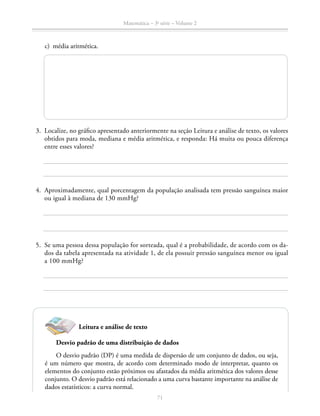 71
Matemática – 3a
série – Volume 2
	 c)	 média aritmética.
	3.	 Localize, no gráfico apresentado anteriormente na seção Leitura e análise de texto, os valores
obtidos para moda, mediana e média aritmética, e responda: Há muita ou pouca diferença
entre esses valores?
	4.	 Aproximadamente, qual porcentagem da população analisada tem pressão sanguínea maior
ou igual à mediana de 130 mmHg?
	5.	 Se uma pessoa dessa população for sorteada, qual é a probabilidade, de acordo com os da-
dos da tabela apresentada na atividade 1, de ela possuir pressão sanguínea menor ou igual
a 100 mmHg?
Leitura e análise de texto
Desvio padrão de uma distribuição de dados
O desvio padrão (DP) é uma medida de dispersão de um conjunto de dados, ou seja,
é um número que mostra, de acordo com determinado modo de interpretar, quanto os
elementos do conjunto estão próximos ou afastados da média aritmética dos valores desse
conjunto. O desvio padrão está relacionado a uma curva bastante importante na análise de
dados estatísticos: a curva normal.
 