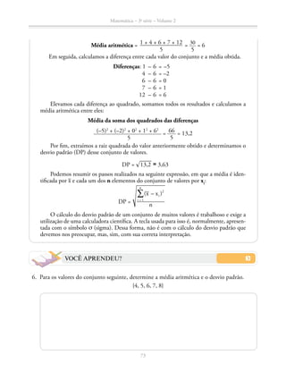 73
Matemática – 3a
série – Volume 2
Média aritmética = 1 + 4 + 6 + 7 + 12
5
= 30
5
= 6
Em seguida, calculamos a diferença entre cada valor do conjunto e a média obtida.
VOCÊ APRENDEU?
	6.	 Para os valores do conjunto seguinte, determine a média aritmética e o desvio padrão.
{4, 5, 6, 7, 8}
Diferenças: 1	–	6	=	–5
	 4	 –	6	 =	–2
	 6	 –	6	 =	0
	 7	 –	6	 =	1
	 12	 –	6	 =	6
Elevamos cada diferença ao quadrado, somamos todos os resultados e calculamos a
média aritmética entre eles:
Média da soma dos quadrados das diferenças
(–5)2
+ (–2)2
+ 02
+ 12
+ 62
5
= 66
5
= 13,2
Por fim, extraímos a raiz quadrada do valor anteriormente obtido e determinamos o
desvio padrão (DP) desse conjunto de valores.
DP = ​® 
____
 13,2 ​≅ 3,63
Podemos resumir os passos realizados na seguinte expressão, em que a média é iden-
tificada por ​
_
 x​e cada um dos n elementos do conjunto de valores por xi
:
O cálculo do desvio padrão de um conjunto de muitos valores é trabalhoso e exige a
utilização de uma calculadora científica. A tecla usada para isso é, normalmente, apresen-
tada com o símbolo σ (sigma). Dessa forma, não é com o cálculo do desvio padrão que
devemos nos preocupar, mas, sim, com sua correta interpretação.
 